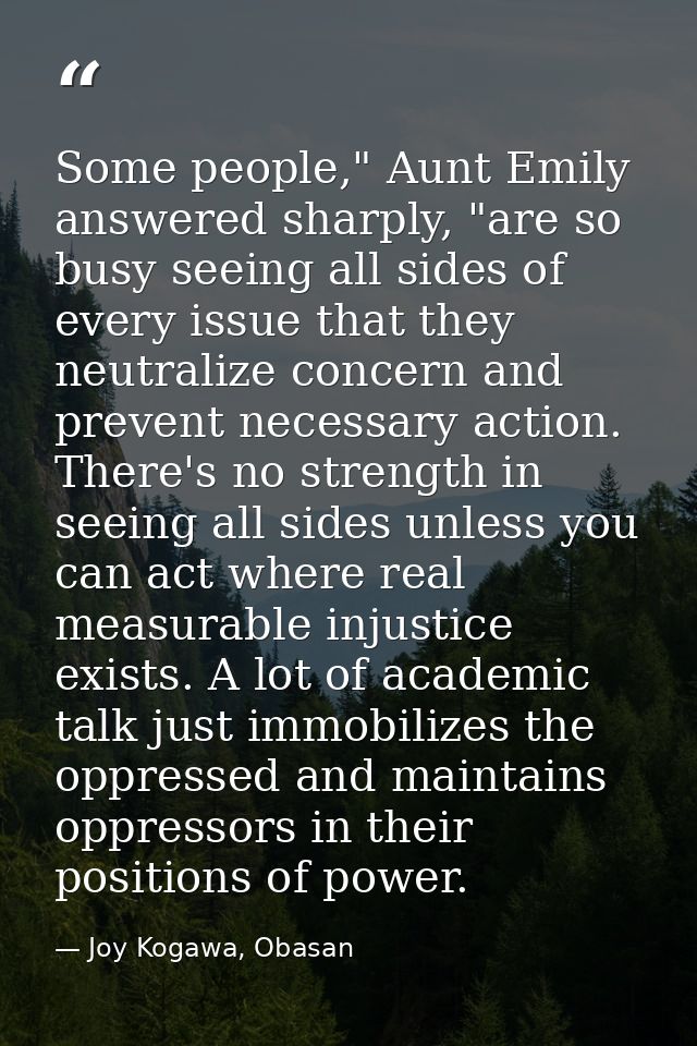 Some people," Aunt Emily answered sharply, "are so busy seeing all sides of every issue that they neutralize concern and — Joy Kogawa, Obasan