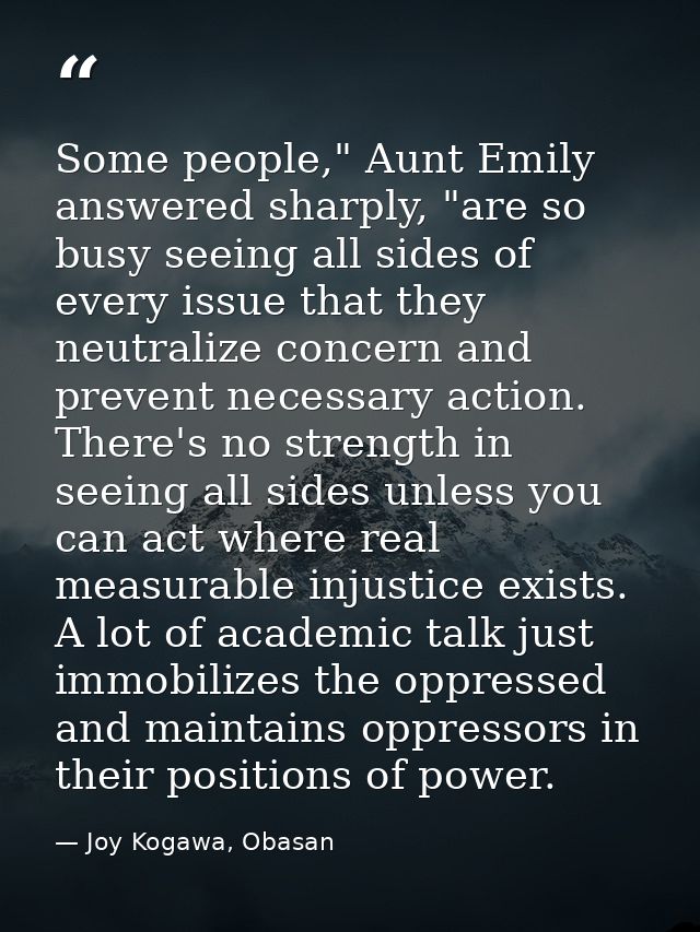 Some people," Aunt Emily answered sharply, "are so busy seeing all sides of every issue that they neutralize concern and — Joy Kogawa, Obasan