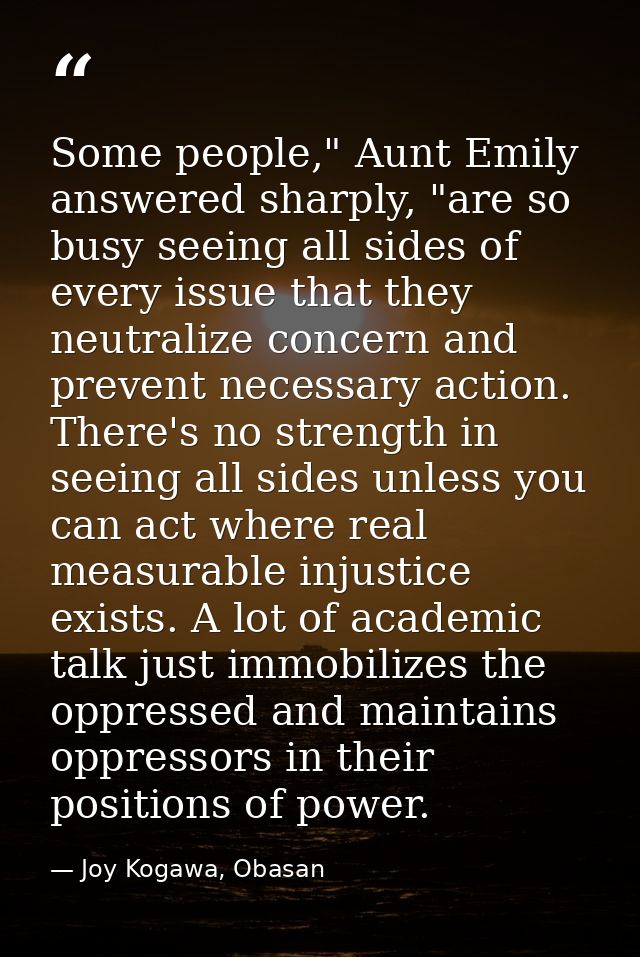 Some people," Aunt Emily answered sharply, "are so busy seeing all sides of every issue that they neutralize concern and — Joy Kogawa, Obasan