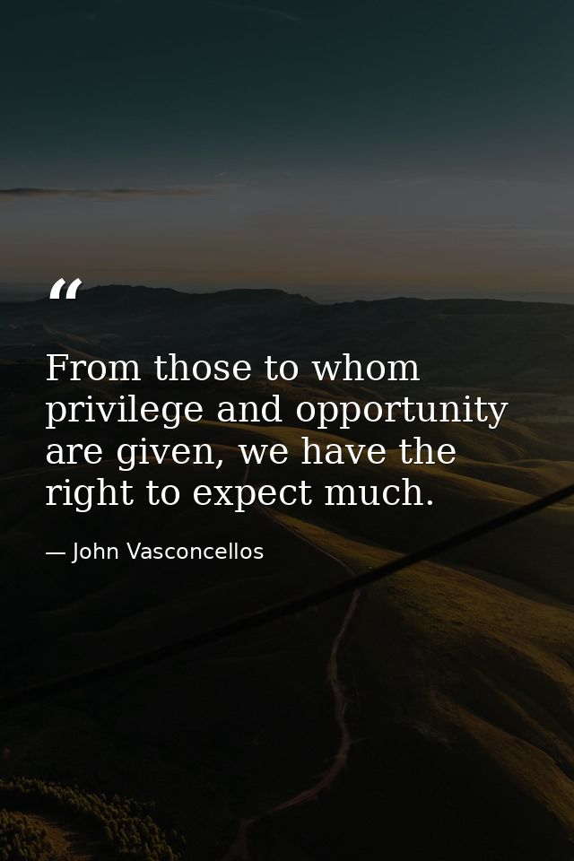 From those to whom privilege and opportunity are given, we have the right to expect much. — John Vasconcellos