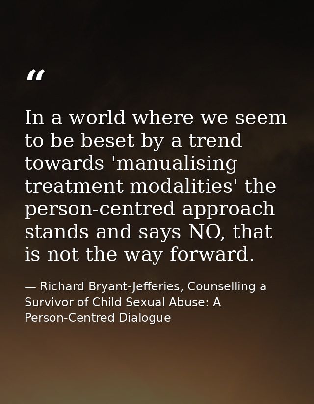 In a world where we seem to be beset by a trend towards 'manualising treatment modalities' the person-centred approach s — Richard Bryant-Jefferies, Counselling a Survivor of Child Sexual Abuse: A Person-Centred Dialogue