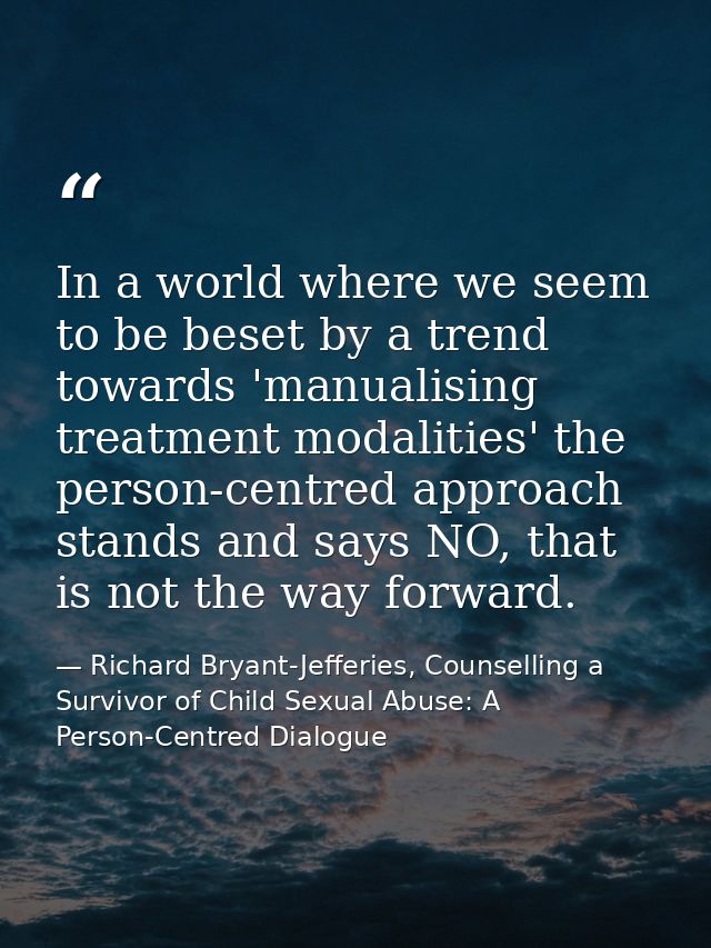 In a world where we seem to be beset by a trend towards 'manualising treatment modalities' the person-centred approach s — Richard Bryant-Jefferies, Counselling a Survivor of Child Sexual Abuse: A Person-Centred Dialogue