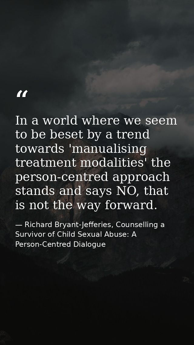 In a world where we seem to be beset by a trend towards 'manualising treatment modalities' the person-centred approach s — Richard Bryant-Jefferies, Counselling a Survivor of Child Sexual Abuse: A Person-Centred Dialogue