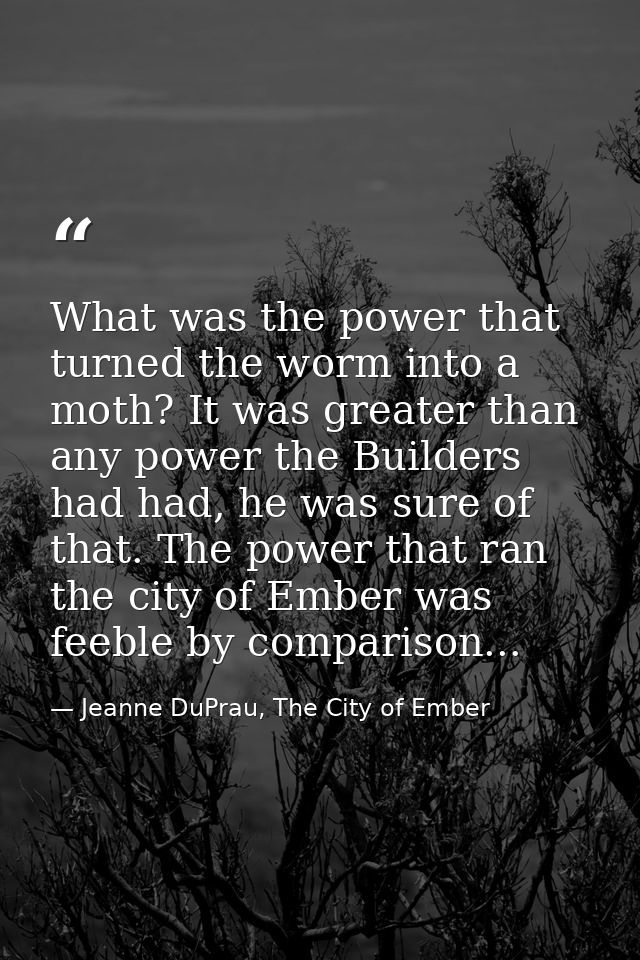 What was the power that turned the worm into a moth? It was greater than any power the Builders had had, he was sure of  — Jeanne DuPrau, The City of Ember