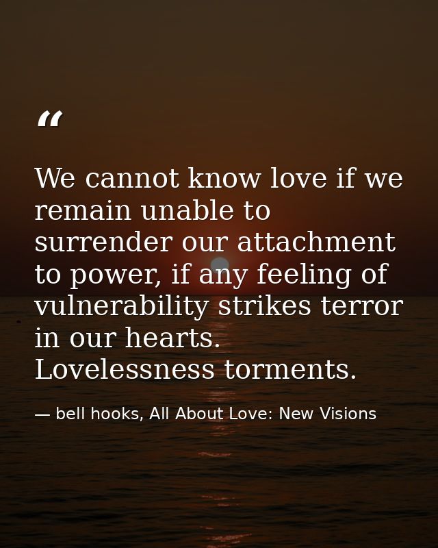 We cannot know love if we remain unable to surrender our attachment to power, if any feeling of vulnerability strikes te — bell hooks, All About Love: New Visions