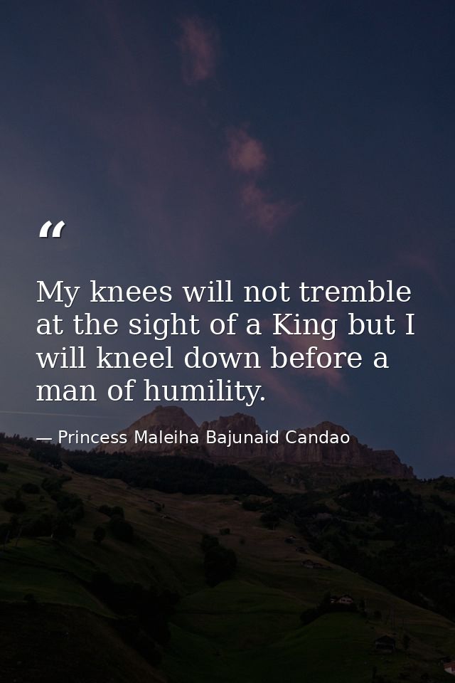 My knees will not tremble at the sight of a King but I will kneel down before a man of humility. — Princess Maleiha Bajunaid Candao