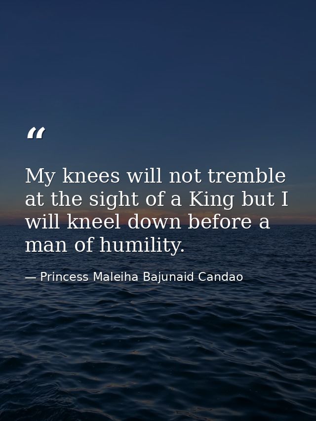 My knees will not tremble at the sight of a King but I will kneel down before a man of humility. — Princess Maleiha Bajunaid Candao
