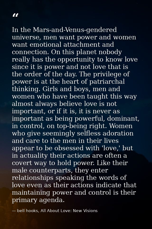 In the Mars-and-Venus-gendered universe, men want power and women want emotional attachment and connection. On this plan — bell hooks, All About Love: New Visions