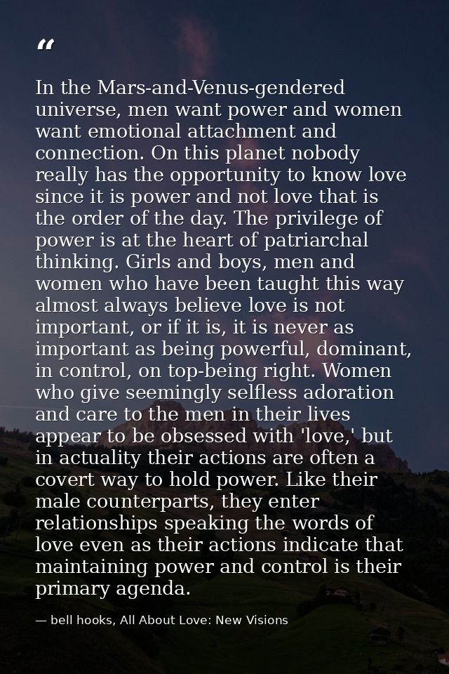 In the Mars-and-Venus-gendered universe, men want power and women want emotional attachment and connection. On this plan — bell hooks, All About Love: New Visions