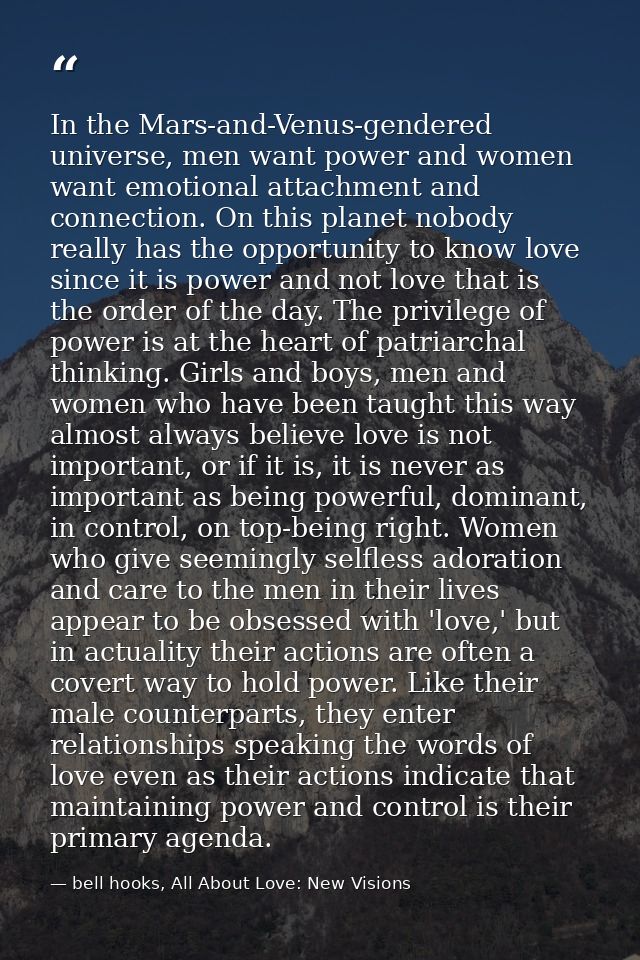 In the Mars-and-Venus-gendered universe, men want power and women want emotional attachment and connection. On this plan — bell hooks, All About Love: New Visions