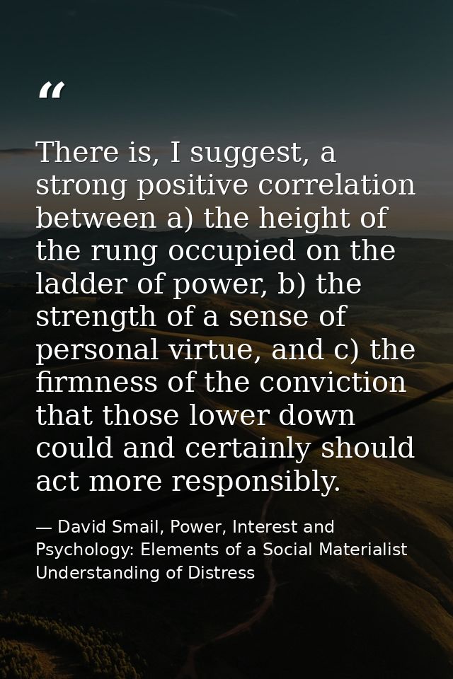 There is, I suggest, a strong positive correlation between a) the height of the rung occupied on the ladder of power, b) — David Smail, Power, Interest and Psychology: Elements of a Social Materialist Understanding of Distress