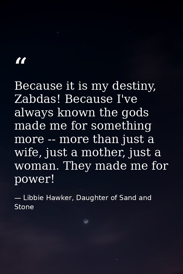 Because it is my destiny, Zabdas! Because I've always known the gods made me for something more -- more than just a wife — Libbie Hawker, Daughter of Sand and Stone