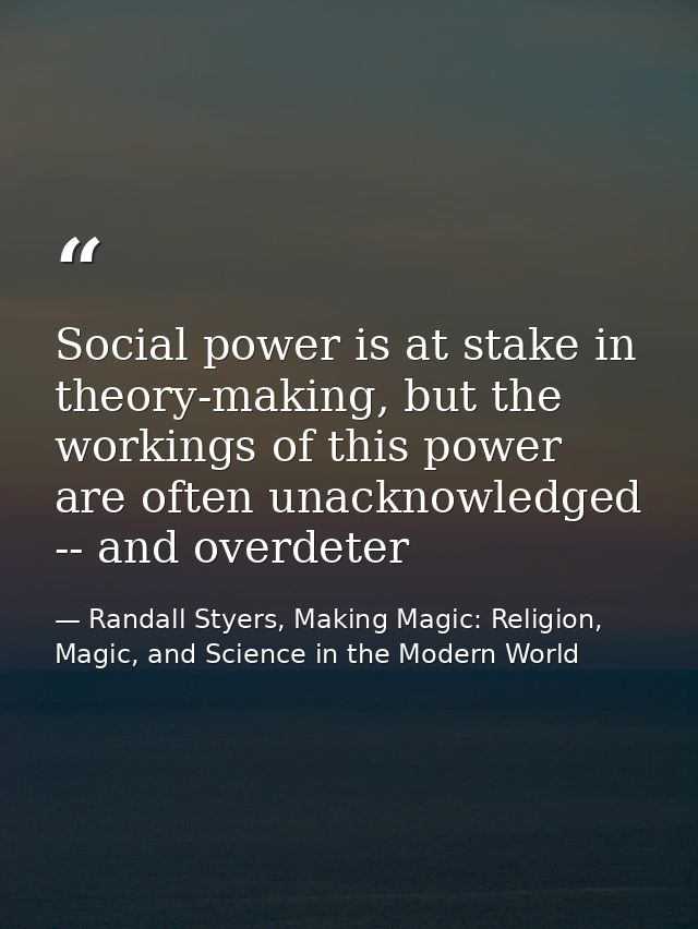 Social power is at stake in theory-making, but the workings of this power are often unacknowledged -- and overdeter — Randall Styers, Making Magic: Religion, Magic, and Science in the Modern World