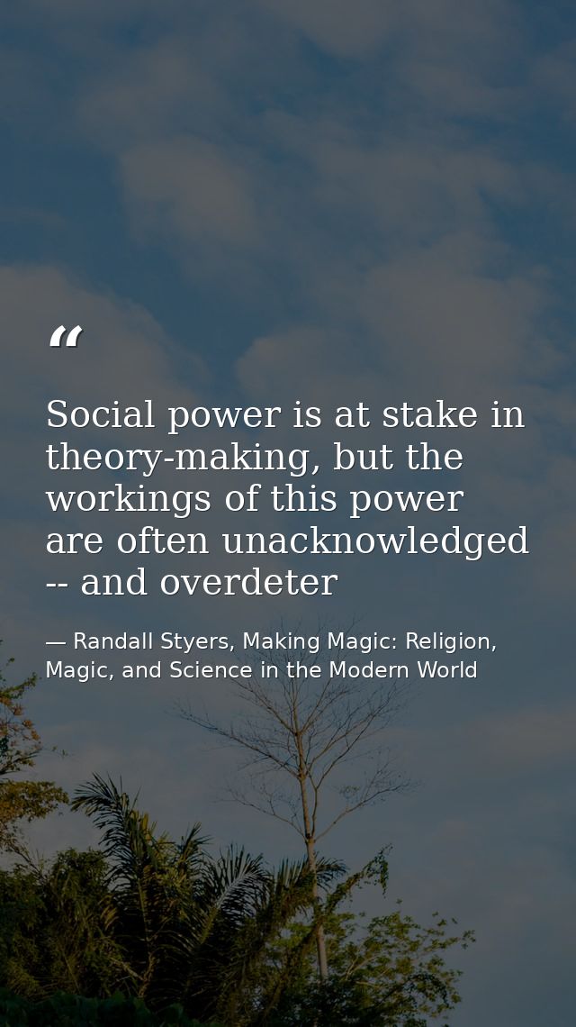 Social power is at stake in theory-making, but the workings of this power are often unacknowledged -- and overdeter — Randall Styers, Making Magic: Religion, Magic, and Science in the Modern World