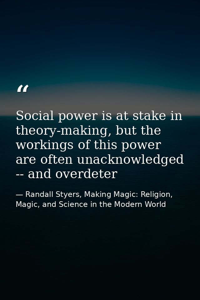 Social power is at stake in theory-making, but the workings of this power are often unacknowledged -- and overdeter — Randall Styers, Making Magic: Religion, Magic, and Science in the Modern World