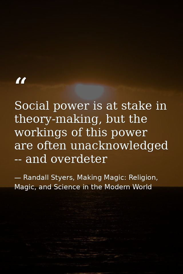 Social power is at stake in theory-making, but the workings of this power are often unacknowledged -- and overdeter — Randall Styers, Making Magic: Religion, Magic, and Science in the Modern World