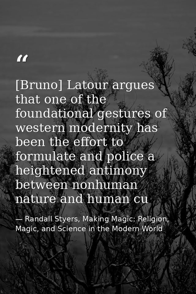 [Bruno] Latour argues that one of the foundational gestures of western modernity has been the effort to formulate and po — Randall Styers, Making Magic: Religion, Magic, and Science in the Modern World