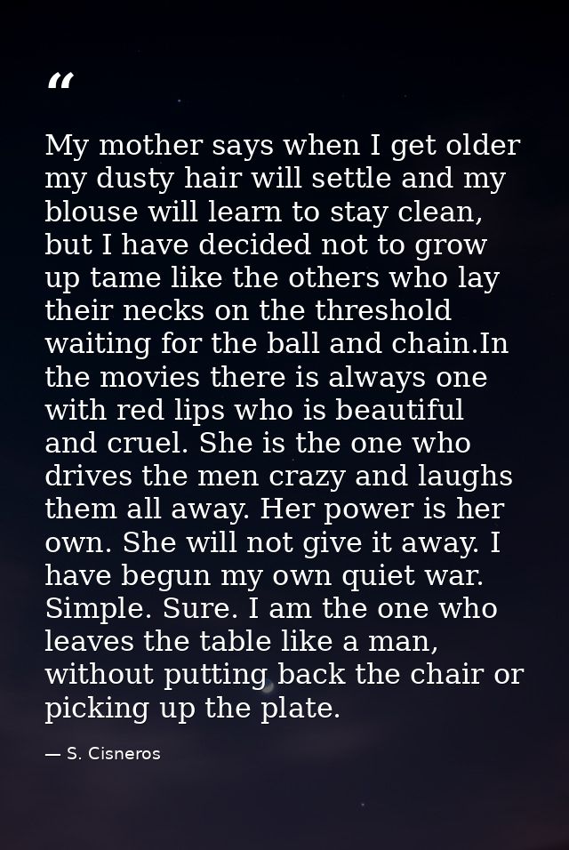 My mother says when I get older my dusty hair will settle and my blouse will learn to stay clean, but I have decided not — S. Cisneros