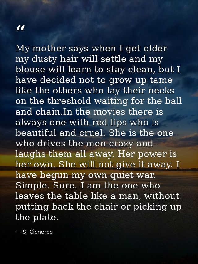 My mother says when I get older my dusty hair will settle and my blouse will learn to stay clean, but I have decided not — S. Cisneros