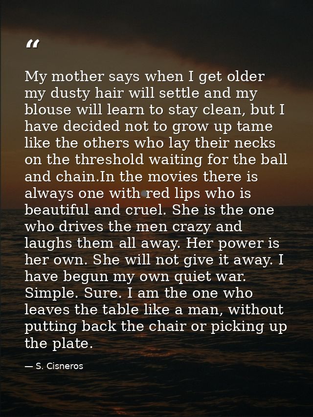My mother says when I get older my dusty hair will settle and my blouse will learn to stay clean, but I have decided not — S. Cisneros