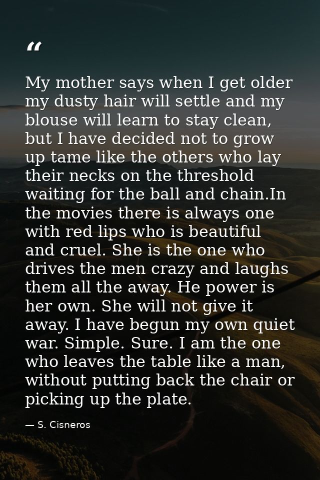 My mother says when I get older my dusty hair will settle and my blouse will learn to stay clean, but I have decided not — S. Cisneros