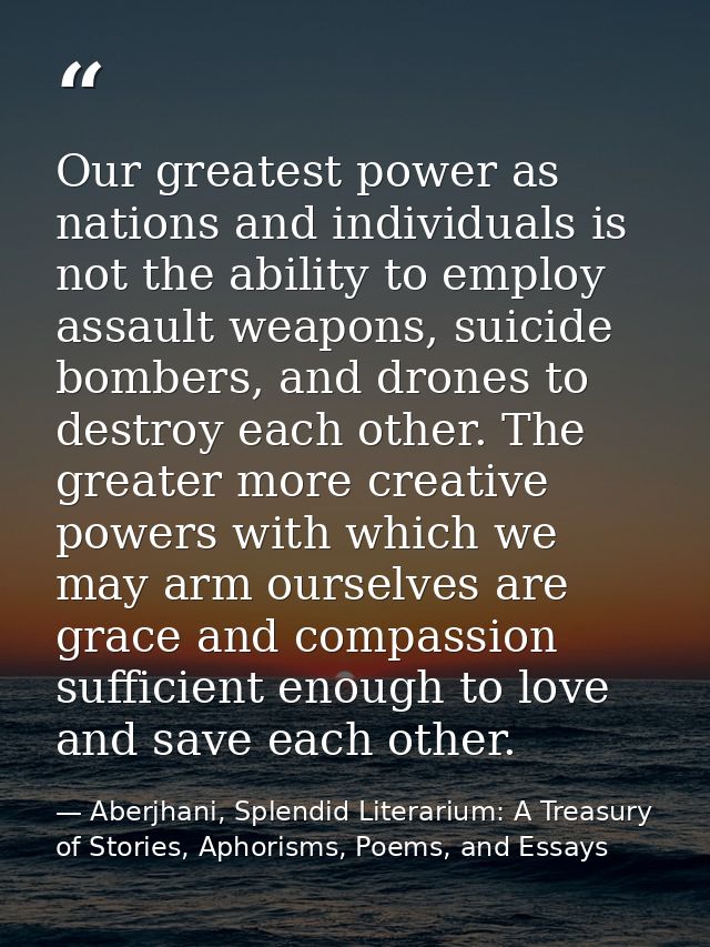 Our greatest power as nations and individuals is not the ability to employ assault weapons, suicide bombers, and drones  — Aberjhani, Splendid Literarium: A Treasury of Stories, Aphorisms, Poems, and Essays