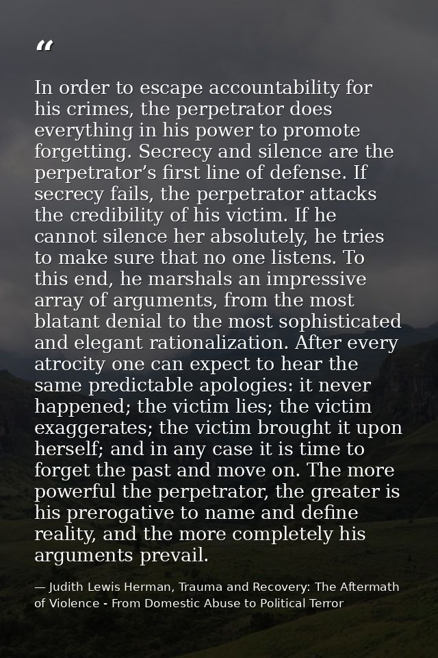 In order to escape accountability for his crimes, the perpetrator does everything in his power to promote forgetting. Se — Judith Lewis Herman, Trauma and Recovery: The Aftermath of Violence - From Domestic Abuse to Political Terror