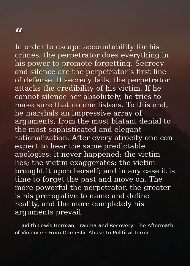 In order to escape accountability for his crimes, the perpetrator does everything in his power to promote forgetting. Se — Judith Lewis Herman, Trauma and Recovery: The Aftermath of Violence - From Domestic Abuse to Political Terror