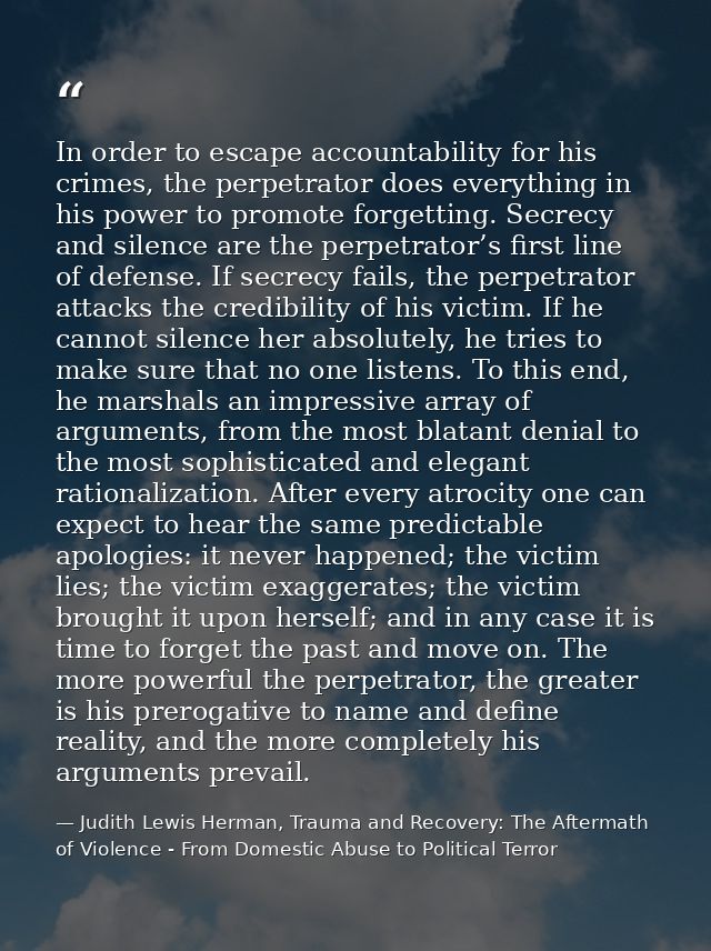 In order to escape accountability for his crimes, the perpetrator does everything in his power to promote forgetting. Se — Judith Lewis Herman, Trauma and Recovery: The Aftermath of Violence - From Domestic Abuse to Political Terror