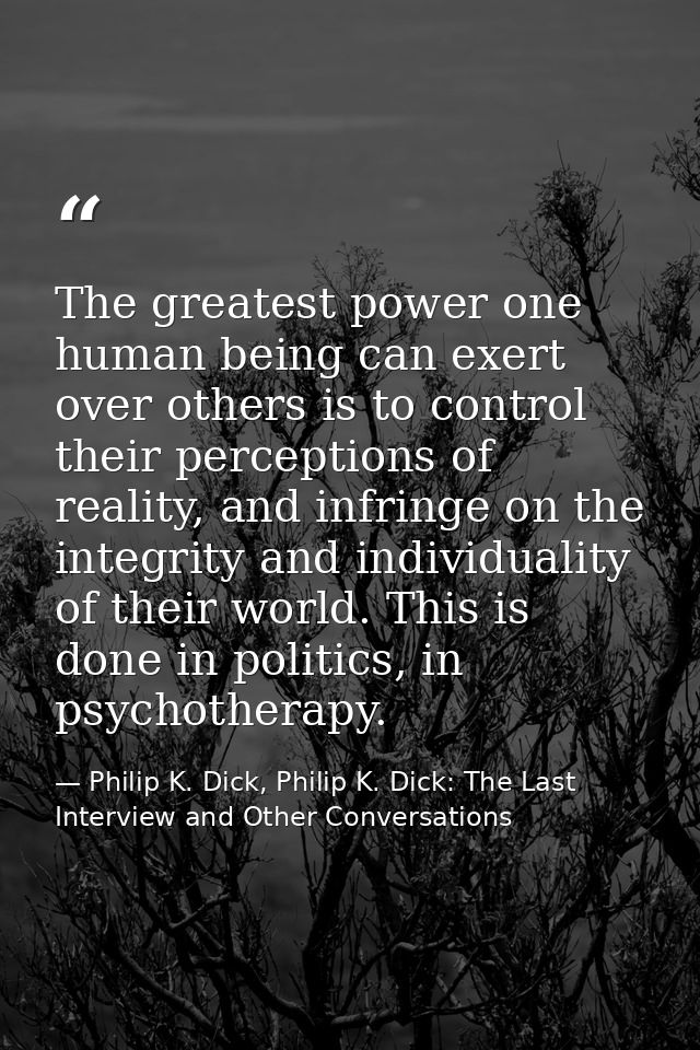 The greatest power one human being can exert over others is to control their perceptions of reality, and infringe on the — Philip K. Dick, Philip K. Dick: The Last Interview and Other Conversations