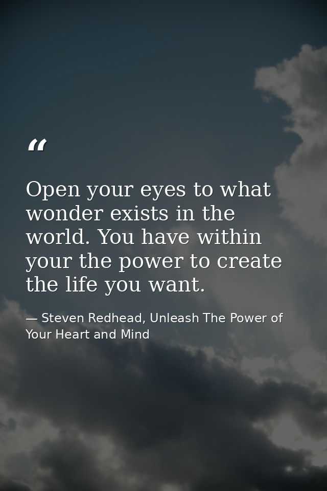 Open your eyes to what wonder exists in the world. You have within your the power to create the life you want. — Steven Redhead, Unleash The Power of Your Heart and Mind