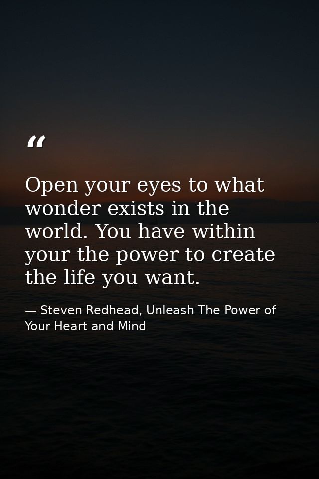 Open your eyes to what wonder exists in the world. You have within your the power to create the life you want. — Steven Redhead, Unleash The Power of Your Heart and Mind