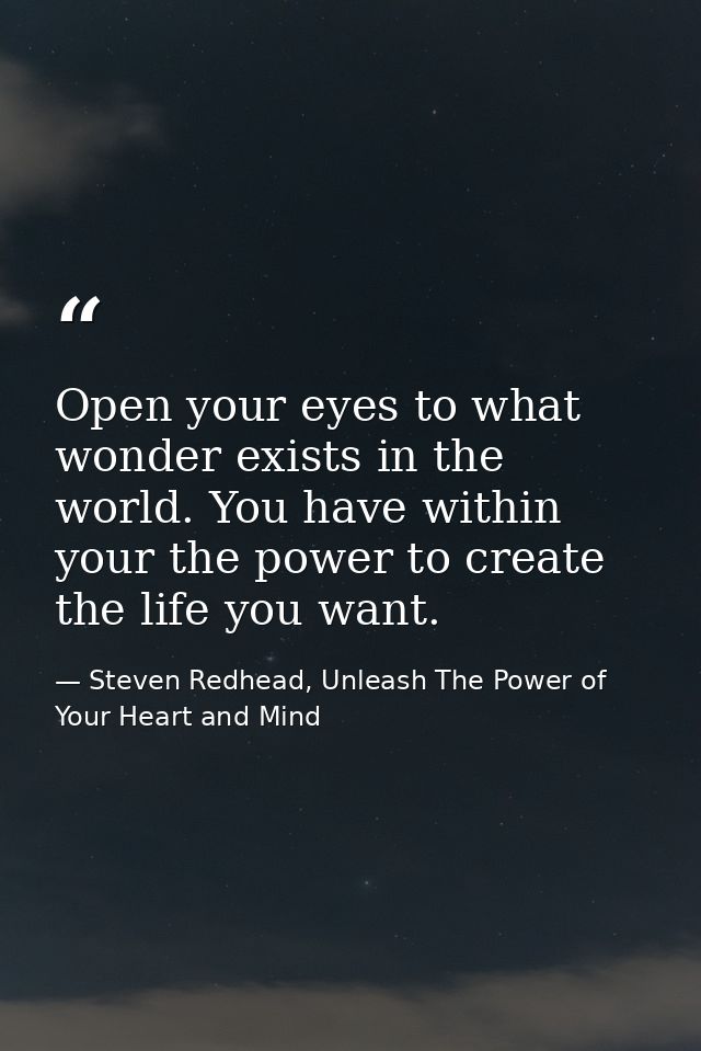 Open your eyes to what wonder exists in the world. You have within your the power to create the life you want. — Steven Redhead, Unleash The Power of Your Heart and Mind