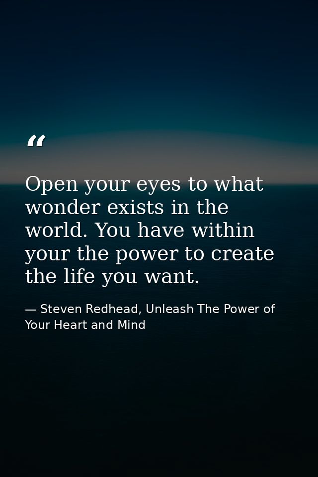Open your eyes to what wonder exists in the world. You have within your the power to create the life you want. — Steven Redhead, Unleash The Power of Your Heart and Mind
