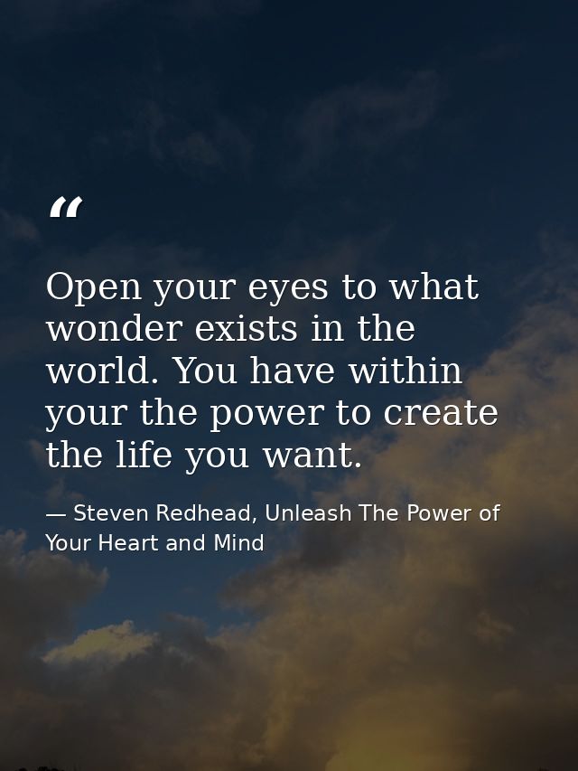 Open your eyes to what wonder exists in the world. You have within your the power to create the life you want. — Steven Redhead, Unleash The Power of Your Heart and Mind