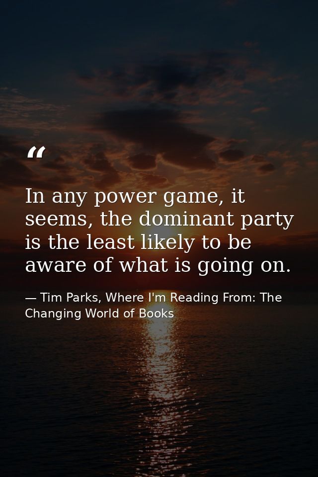 In any power game, it seems, the dominant party is the least likely to be aware of what is going on. — Tim Parks, Where I'm Reading From: The Changing World of Books