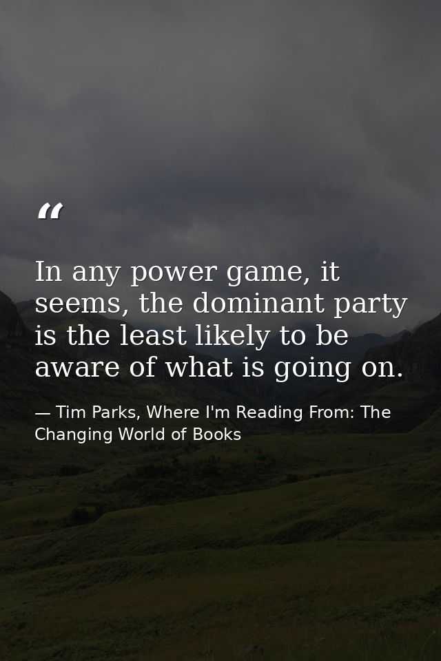 In any power game, it seems, the dominant party is the least likely to be aware of what is going on. — Tim Parks, Where I'm Reading From: The Changing World of Books