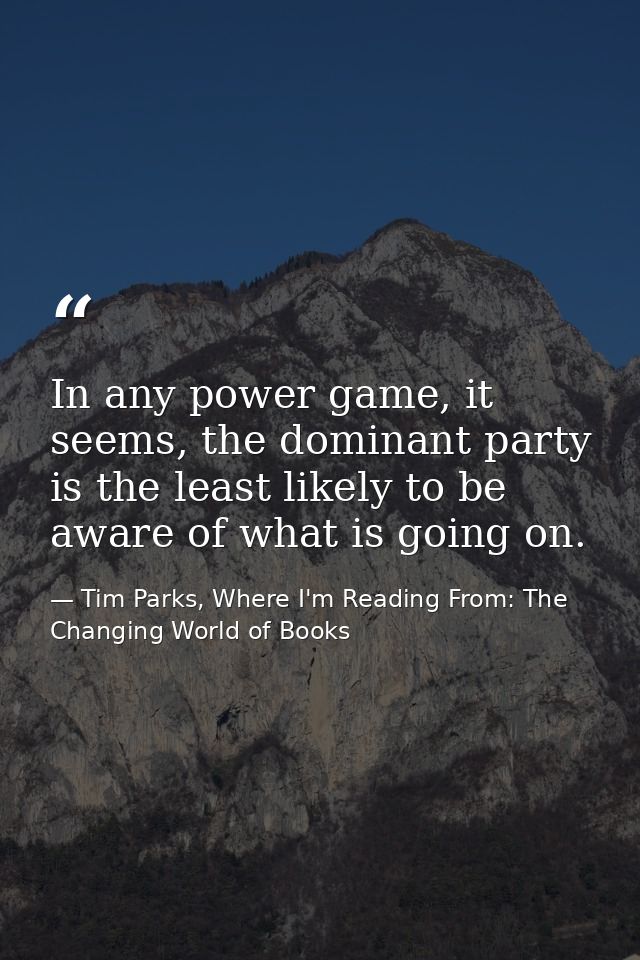In any power game, it seems, the dominant party is the least likely to be aware of what is going on. — Tim Parks, Where I'm Reading From: The Changing World of Books