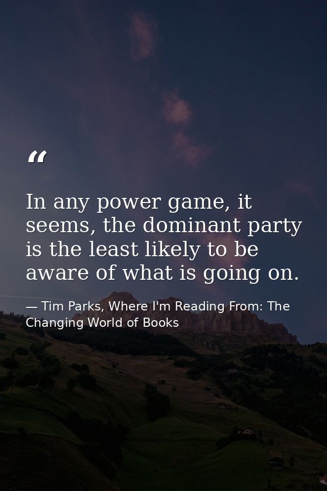 In any power game, it seems, the dominant party is the least likely to be aware of what is going on. — Tim Parks, Where I'm Reading From: The Changing World of Books