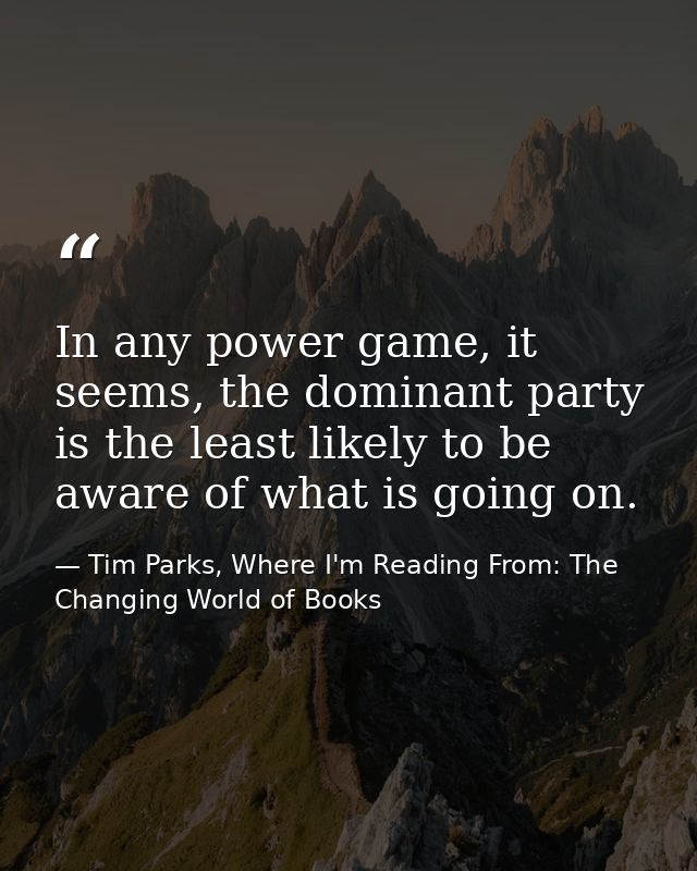 In any power game, it seems, the dominant party is the least likely to be aware of what is going on. — Tim Parks, Where I'm Reading From: The Changing World of Books