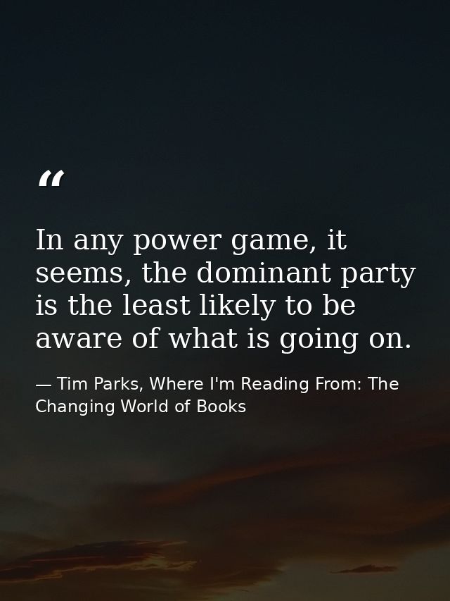 In any power game, it seems, the dominant party is the least likely to be aware of what is going on. — Tim Parks, Where I'm Reading From: The Changing World of Books