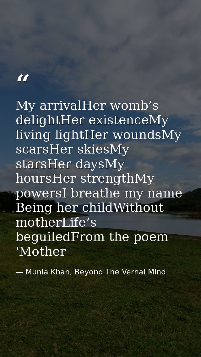 My arrivalHer womb’s delightHer existenceMy living lightHer woundsMy scarsHer skiesMy starsHer daysMy hoursHer strengthM — Munia Khan, Beyond The Vernal Mind