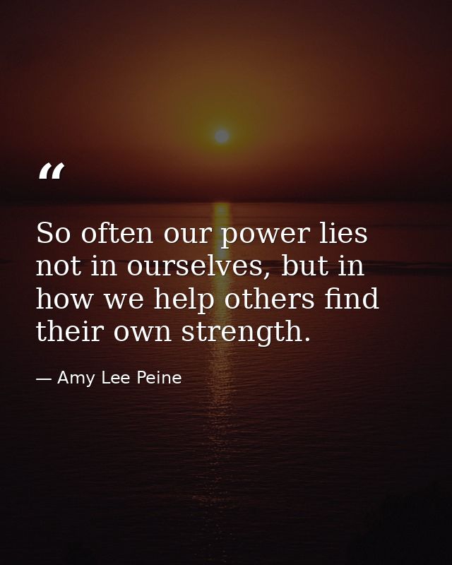 So often our power lies not in ourselves, but in how we help others find their own strength. — Amy Lee Peine