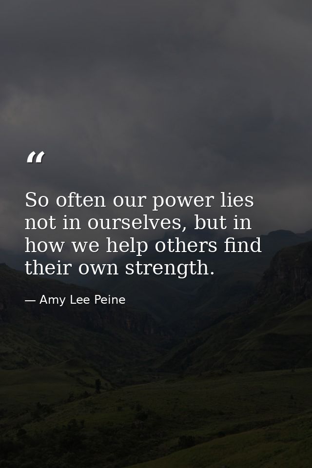 So often our power lies not in ourselves, but in how we help others find their own strength. — Amy Lee Peine