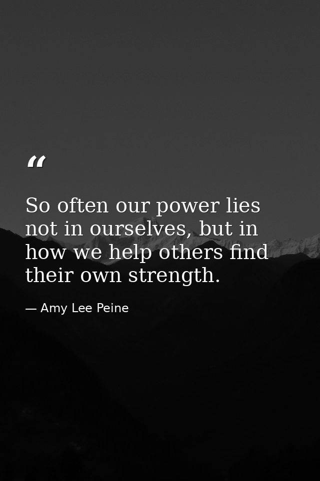 So often our power lies not in ourselves, but in how we help others find their own strength. — Amy Lee Peine
