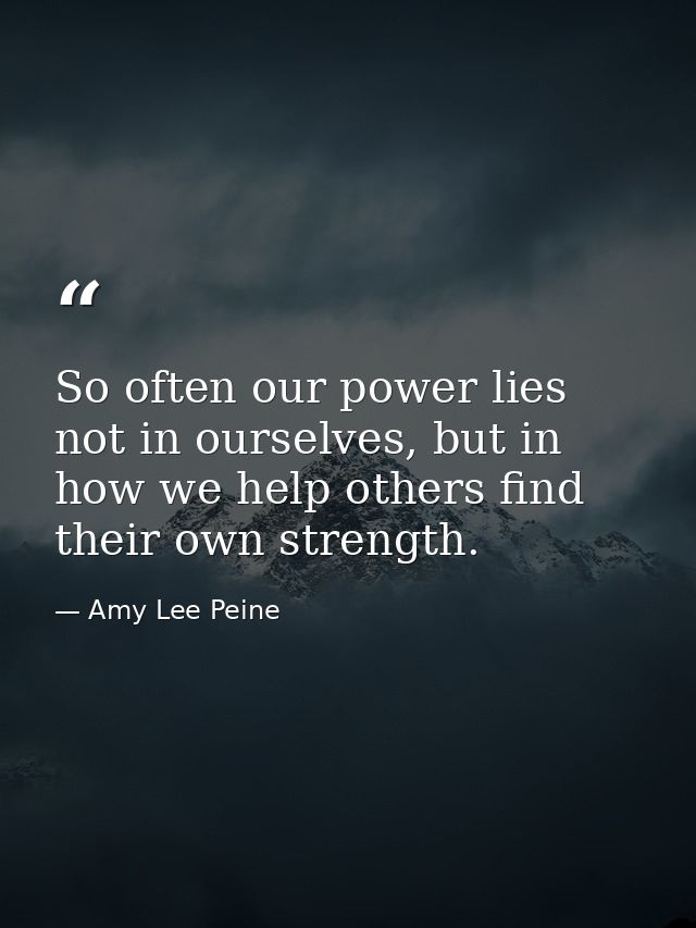 So often our power lies not in ourselves, but in how we help others find their own strength. — Amy Lee Peine