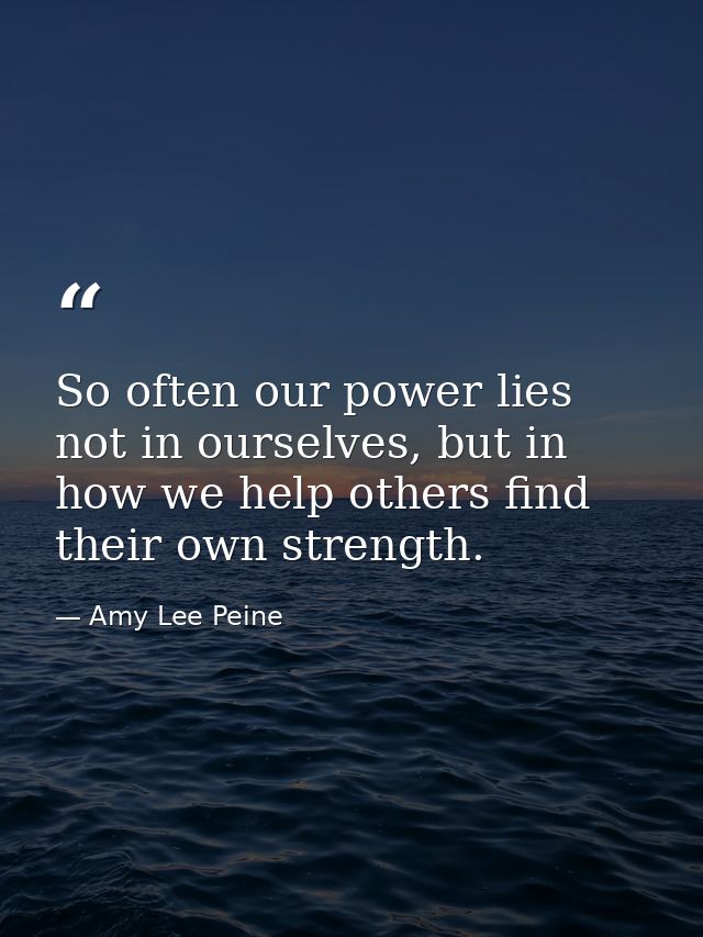 So often our power lies not in ourselves, but in how we help others find their own strength. — Amy Lee Peine