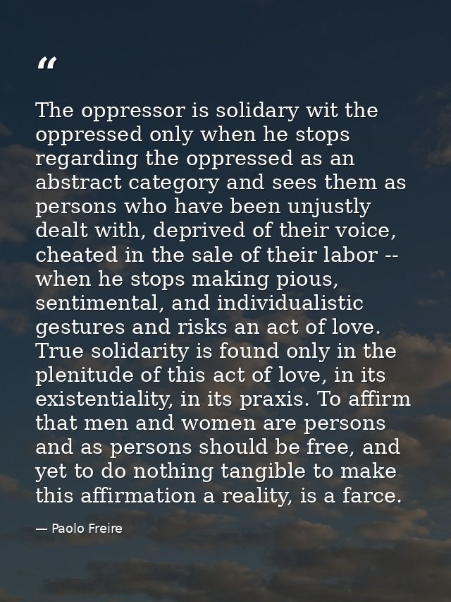 The oppressor is solidary wit the oppressed only when he stops regarding the oppressed as an abstract category and sees  — Paolo Freire