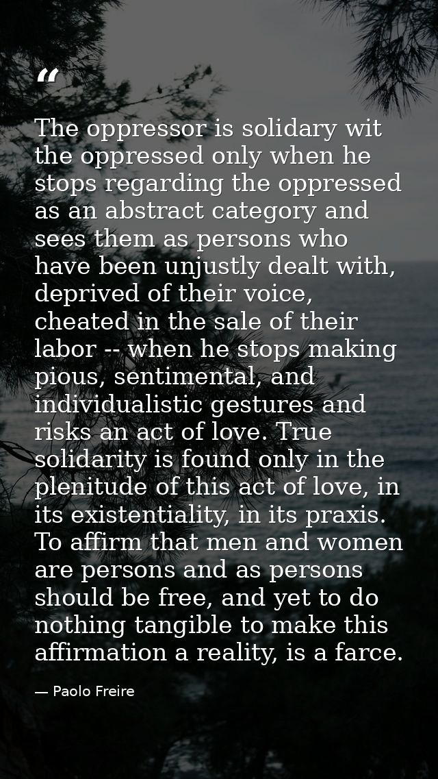 The oppressor is solidary wit the oppressed only when he stops regarding the oppressed as an abstract category and sees  — Paolo Freire