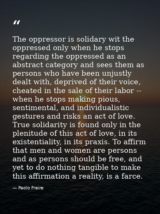The oppressor is solidary wit the oppressed only when he stops regarding the oppressed as an abstract category and sees  — Paolo Freire